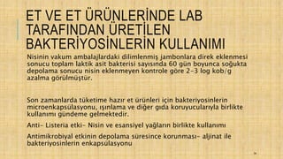 ET VE ET ÜRÜNLERİNDE LAB
TARAFINDAN ÜRETİLEN
BAKTERİYOSİNLERİN KULLANIMI
Nisinin vakum ambalajlardaki dilimlenmiş jambonlara direk eklenmesi
sonucu toplam laktik asit bakterisi sayısında 60 gün boyunca soğukta
depolama sonucu nisin eklenmeyen kontrole göre 2-3 log kob/g
azalma görülmüştür.
Son zamanlarda tüketime hazır et ürünleri için bakteriyosinlerin
microenkapsülasyonu, ışınlama ve diğer gıda koruyucularıyla birlikte
kullanımı gündeme gelmektedir.
Anti- Listeria etki- Nisin ve esansiyel yağların birlikte kullanımı
Antimikrobiyal etkinin depolama süresince korunması- aljinat ile
bakteriyosinlerin enkapsülasyonu
34
 