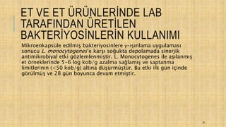 ET VE ET ÜRÜNLERİNDE LAB
TARAFINDAN ÜRETİLEN
BAKTERİYOSİNLERİN KULLANIMI
Mikroenkapsüle edilmiş bakteriyosinlere γ-ışınlama uygulaması
sonucu L. monocytogenes’e karşı soğukta depolamada sinerjik
antimikrobiyal etki gözlemlenmiştir. L. Monocytogenes ile aşılanmış
et örneklerinde 5-6 log kob/g azalma sağlamış ve saptanma
limitlerinin (<50 kob/g) altına düşürmüştür. Bu etki ilk gün içinde
görülmüş ve 28 gün boyunca devam etmiştir.
35
 