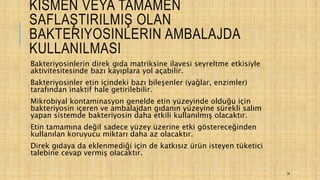 KISMEN VEYA TAMAMEN
SAFLAŞTIRILMIŞ OLAN
BAKTERIYOSINLERIN AMBALAJDA
KULLANILMASI
Bakteriyosinlerin direk gıda matriksine ilavesi seyreltme etkisiyle
aktivitesitesinde bazı kayıplara yol açabilir.
Bakteriyosinler etin içindeki bazı bileşenler (yağlar, enzimler)
tarafından inaktif hale getirilebilir.
Mikrobiyal kontaminasyon genelde etin yüzeyinde olduğu için
bakteriyosin içeren ve ambalajdan gıdanın yüzeyine sürekli salım
yapan sistemde bakteriyosin daha etkili kullanılmış olacaktır.
Etin tamamına değil sadece yüzey üzerine etki göstereceğinden
kullanılan koruyucu miktarı daha az olacaktır.
Direk gıdaya da eklenmediği için de katkısız ürün isteyen tüketici
talebine cevap vermiş olacaktır.
36
 