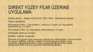 DIREKT YÜZEY FİLMİ ÜZERINE
UYGULAMA
Selüloz asetat + Pediocin ALTA2351 (%25, %50) – Dilimlenmiş jambon
Vakum paketleme
%50 pediocin film- 2 log azalma L. innocua (15 gün), 0.5 log azalma
Salmonella sp. (12 gün)
%25 pediocin film- 0.5 log azalma Salmonella sp. (12 gün)
Ambalajda olumsuz sonuçlar
Şeffaflık, kalınlık, kırılganlık
Önlemek için gliserol gibi yumuşatıcı (plasticizer) eklenmelidir. Gliserol ilavesi
ile istenen şeffaflık, kalınlık, esneklik antimikrobiyal özelliğine zarar
vermeden sağlanabilmektedir. Fakat su geçirgenliğinde artışa sebep
olduğundan belli miktarın üzerinde kullanılamamaktadır.
37
 