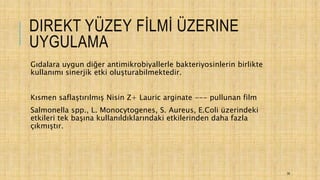 DIREKT YÜZEY FİLMİ ÜZERINE
UYGULAMA
Gıdalara uygun diğer antimikrobiyallerle bakteriyosinlerin birlikte
kullanımı sinerjik etki oluşturabilmektedir.
Kısmen saflaştırılmış Nisin Z+ Lauric arginate --- pullunan film
Salmonella spp., L. Monocytogenes, S. Aureus, E.Coli üzerindeki
etkileri tek başına kullanıldıklarındaki etkilerinden daha fazla
çıkmıştır.
39
 