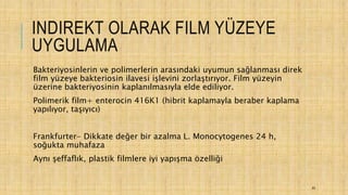 INDIREKT OLARAK FILM YÜZEYE
UYGULAMA
Bakteriyosinlerin ve polimerlerin arasındaki uyumun sağlanması direk
film yüzeye bakteriosin ilavesi işlevini zorlaştırıyor. Film yüzeyin
üzerine bakteriyosinin kaplanılmasıyla elde ediliyor.
Polimerik film+ enterocin 416K1 (hibrit kaplamayla beraber kaplama
yapılıyor, taşıyıcı)
Frankfurter- Dikkate değer bir azalma L. Monocytogenes 24 h,
soğukta muhafaza
Aynı şeffaflık, plastik filmlere iyi yapışma özelliği
40
 