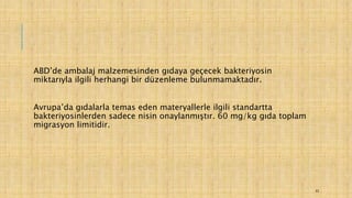 ABD’de ambalaj malzemesinden gıdaya geçecek bakteriyosin
miktarıyla ilgili herhangi bir düzenleme bulunmamaktadır.
Avrupa’da gıdalarla temas eden materyallerle ilgili standartta
bakteriyosinlerden sadece nisin onaylanmıştır. 60 mg/kg gıda toplam
migrasyon limitidir.
43
 