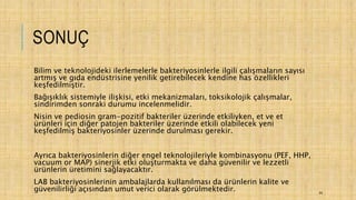 SONUÇ
Bilim ve teknolojideki ilerlemelerle bakteriyosinlerle ilgili çalışmaların sayısı
artmış ve gıda endüstrisine yenilik getirebilecek kendine has özellikleri
keşfedilmiştir.
Bağışıklık sistemiyle ilişkisi, etki mekanizmaları, toksikolojik çalışmalar,
sindirimden sonraki durumu incelenmelidir.
Nisin ve pediosin gram-pozitif bakteriler üzerinde etkiliyken, et ve et
ürünleri için diğer patojen bakteriler üzerinde etkili olabilecek yeni
keşfedilmiş bakteriyosinler üzerinde durulması gerekir.
Ayrıca bakteriyosinlerin diğer engel teknolojileriyle kombinasyonu (PEF, HHP,
vacuum or MAP) sinerjik etki oluşturmakta ve daha güvenilir ve lezzetli
ürünlerin üretimini sağlayacaktır.
LAB bakteriyosinlerinin ambalajlarda kullanılması da ürünlerin kalite ve
güvenilirliği açısından umut verici olarak görülmektedir. 44
 