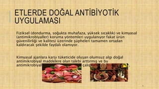 ETLERDE DOĞAL ANTİBİYOTİK
UYGULAMASI
Fiziksel (dondurma, soğukta muhafaza, yüksek sıcaklık) ve kimyasal
(antimikrobiyaller) koruma yöntemleri uygulanıyor fakat ürün
güvenilirliği ve kalitesi üzerinde şüpheleri tamamen ortadan
kaldıracak şekilde faydalı olamıyor.
Kimyasal ajanlara karşı tüketicide oluşan olumsuz algı doğal
antimikrobiyal maddelere olan talebi arttırmış ve bu
antimikrobiyallerin üretimine yönelik çalışmalar hız kazanmıştır.
5
 
