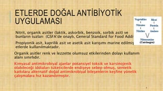 ETLERDE DOĞAL ANTİBİYOTİK
UYGULAMASI
Nitrit, organik asitler (laktik, askorbik, benzoik, sorbik asit) ve
bunların tuzları (GSFA’de onaylı, General Standard for Food Additives)
Propiyonik asit, kaprilik asit ve asetik asit karışımı marine edilmiş
etlerde kullanılmaktadır.
Organik asitler renk ve lezzette olumsuz etkilerinden dolayı kullanım
alanı sınırlıdır.
Kimyasal antimikrobiyal ajanlar potansiyel toksik ve karsinojenik
olabileceği iddiaları tüketicilerde endişeye sebep olmuş, sentetik
katkılara alternatif doğal antimikrobiyal bileşenlerin keşfine yönelik
çalışmalara hız kazandırmıştır.
6
 