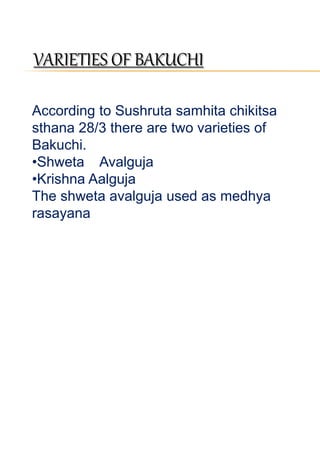 VARIETIES OF BAKUCHI 
According to Sushruta samhita chikitsa 
sthana 28/3 there are two varieties of 
Bakuchi. 
•Shweta Avalguja 
•Krishna Aalguja 
The shweta avalguja used as medhya 
rasayana 
 