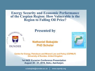 a.babajide@dundee.ac.uk │ www.cepmlp.org
Energy Security and Economic Performance
of the Caspian Region: How Vulnerable is the
Region to Falling Oil Price?
Presented by
Nathaniel Babajide
PhD Scholar
Centre for Energy, Petroleum and Mineral Law and Policy (CEPMLP)
University of Dundee, United Kingdom
1st IAEE Eurasian Conference Presentation
August 28 - 31, 2016, Baku, Azerbaijan.
 