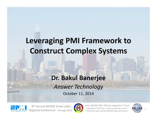 Leveraging PMI Framework to 
Construct Complex Systems 
Dr. Bakul Banerjee 
Answer Technology 
October 11, 2014 
8th Annual INCOSE Great Lakes 
Regional Conference - Chicago 2014 
Joint INCOSE-PMI “PM-SE Integration” Track 
Copyright © 2014 by < insert presenter name > 
Published and used by INCOSE with permission 
1 
 