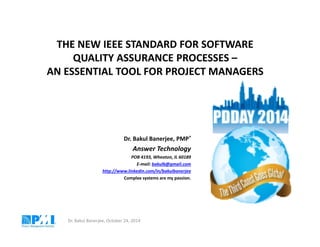 THE NEW IEEE STANDARD FOR SOFTWARE 
QUALITY ASSURANCE PROCESSES – 
AN ESSENTIAL TOOL FOR PROJECT MANAGERS 
Dr. Bakul Banerjee, PMP® 
Answer Technology 
POB 4193, Wheaton, IL 60189 
E-mail: bakulb@gmail.com 
http://www.linkedin.com/in/bakulbanerjee 
Complex systems are my passion. 
Dr. Bakul Banerjee, October 24, 2014 
 