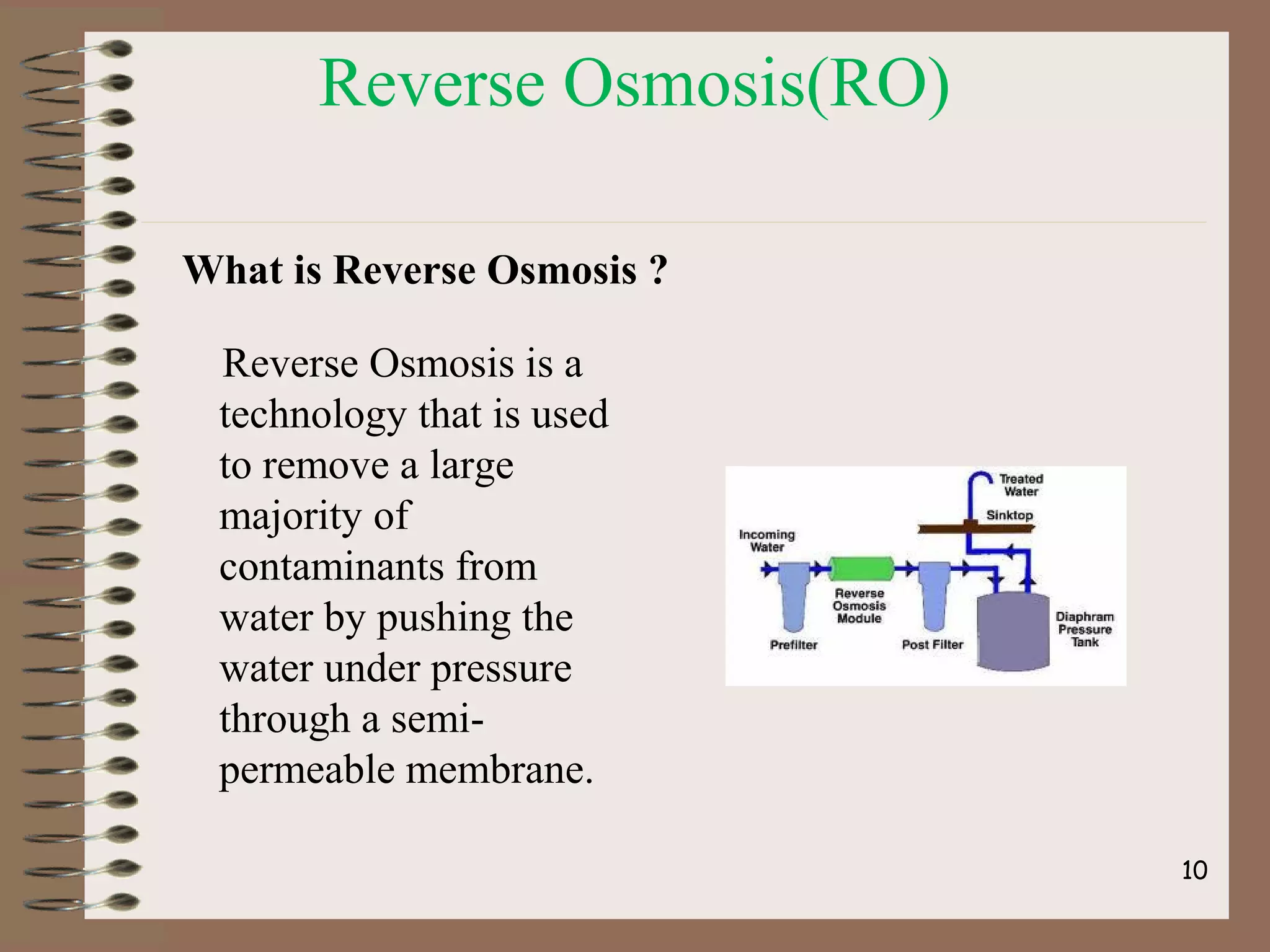 Reverse Osmosis(RO)
What is Reverse Osmosis ?
Reverse Osmosis is a
technology that is used
to remove a large
majority of
contaminants from
water by pushing the
water under pressure
through a semi-
permeable membrane.
10
 
