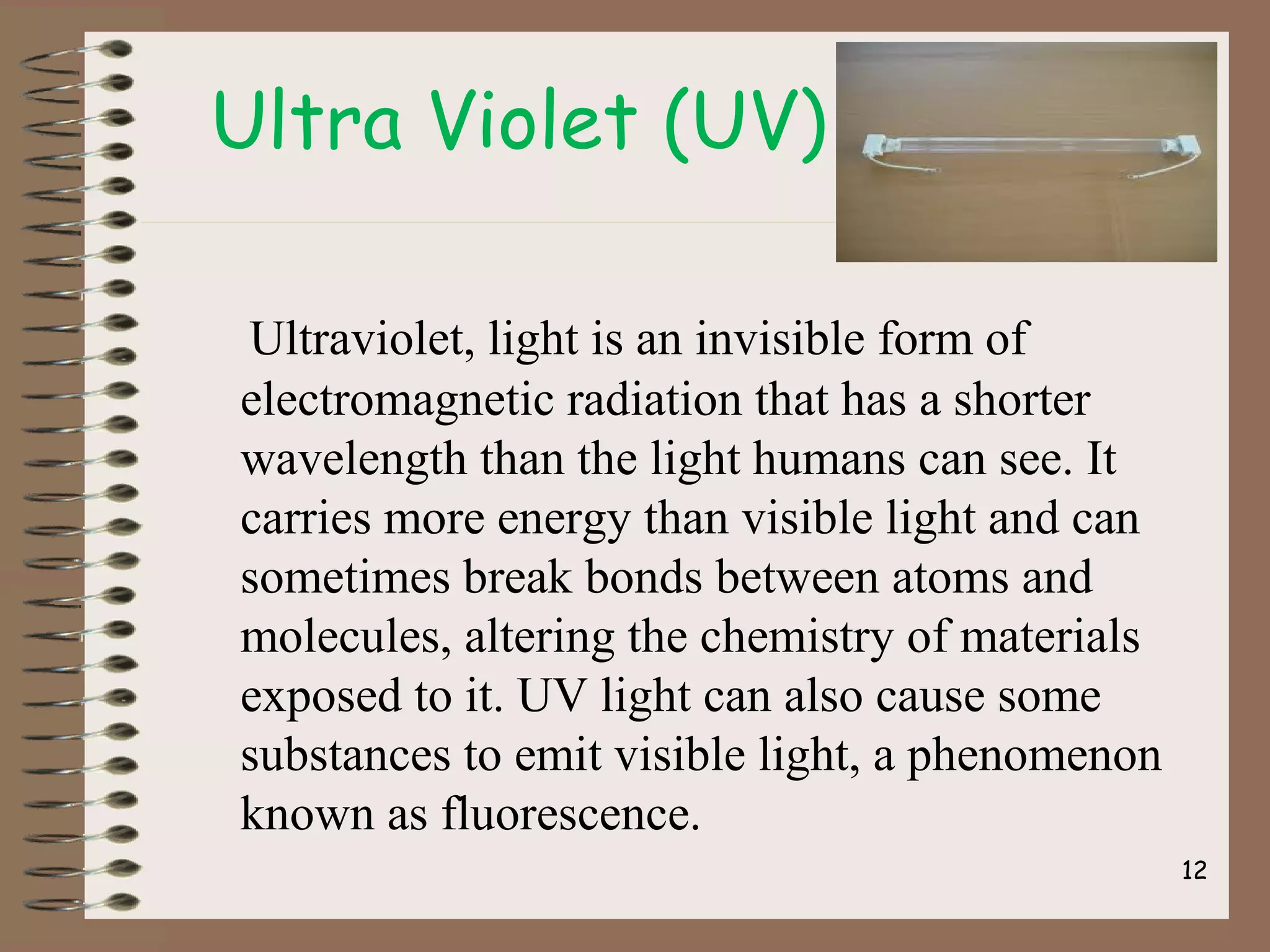 12
Ultra Violet (UV)
Ultraviolet, light is an invisible form of
electromagnetic radiation that has a shorter
wavelength than the light humans can see. It
carries more energy than visible light and can
sometimes break bonds between atoms and
molecules, altering the chemistry of materials
exposed to it. UV light can also cause some
substances to emit visible light, a phenomenon
known as fluorescence.
 