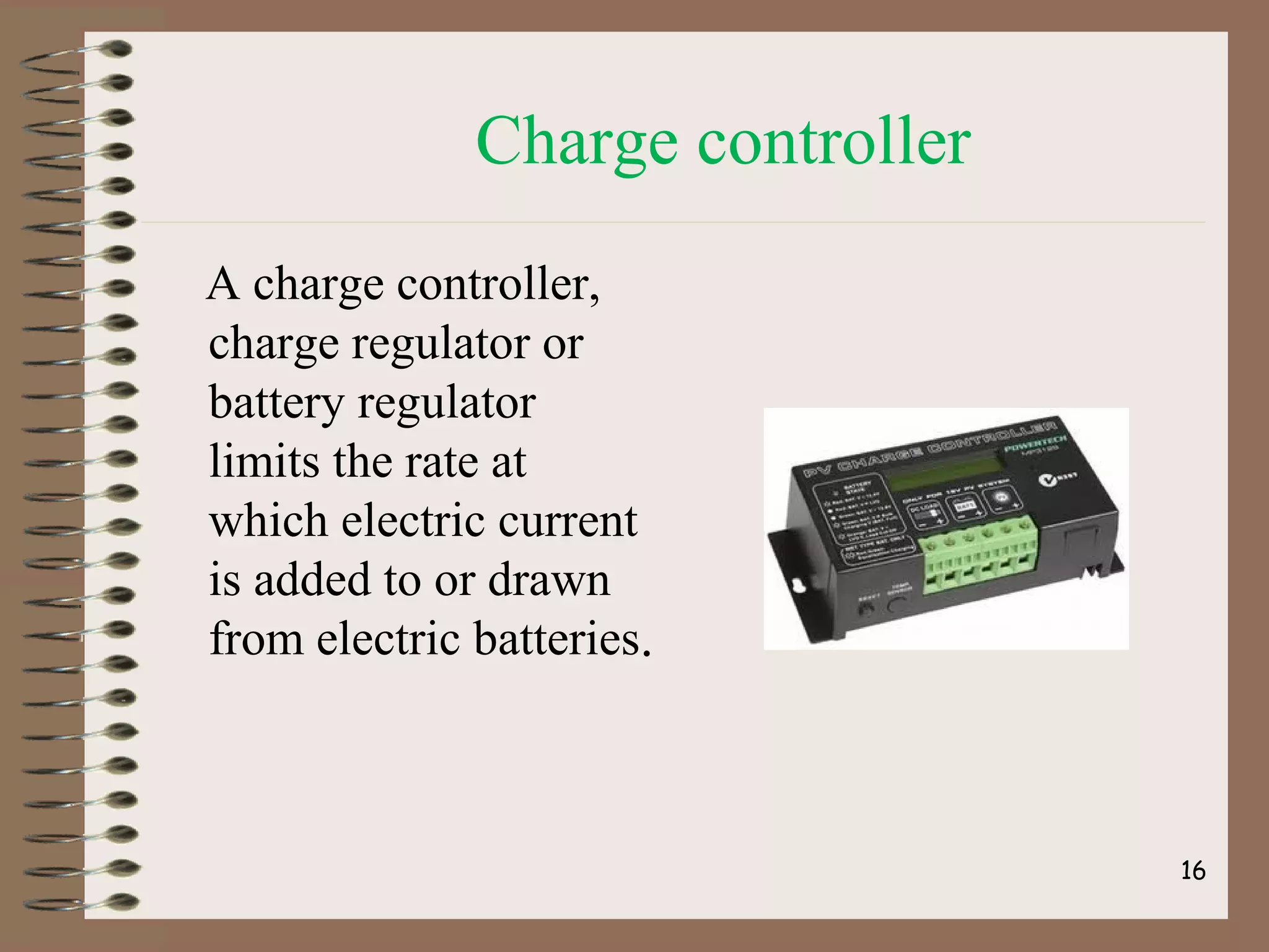 Charge controller
A charge controller,
charge regulator or
battery regulator
limits the rate at
which electric current
is added to or drawn
from electric batteries.
16
 