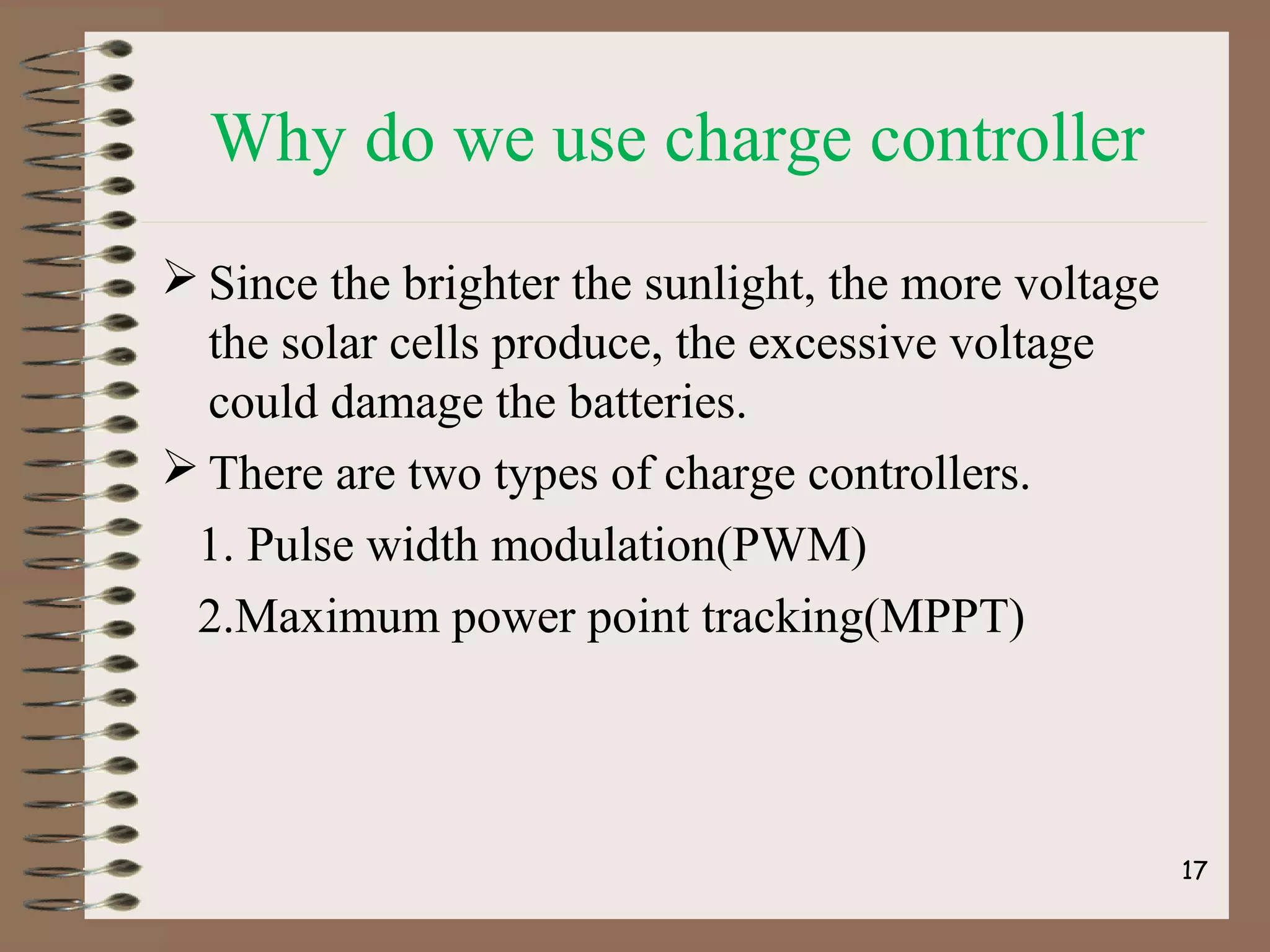 Why do we use charge controller
 Since the brighter the sunlight, the more voltage
the solar cells produce, the excessive voltage
could damage the batteries.
 There are two types of charge controllers.
1. Pulse width modulation(PWM)
2.Maximum power point tracking(MPPT)
17
 
