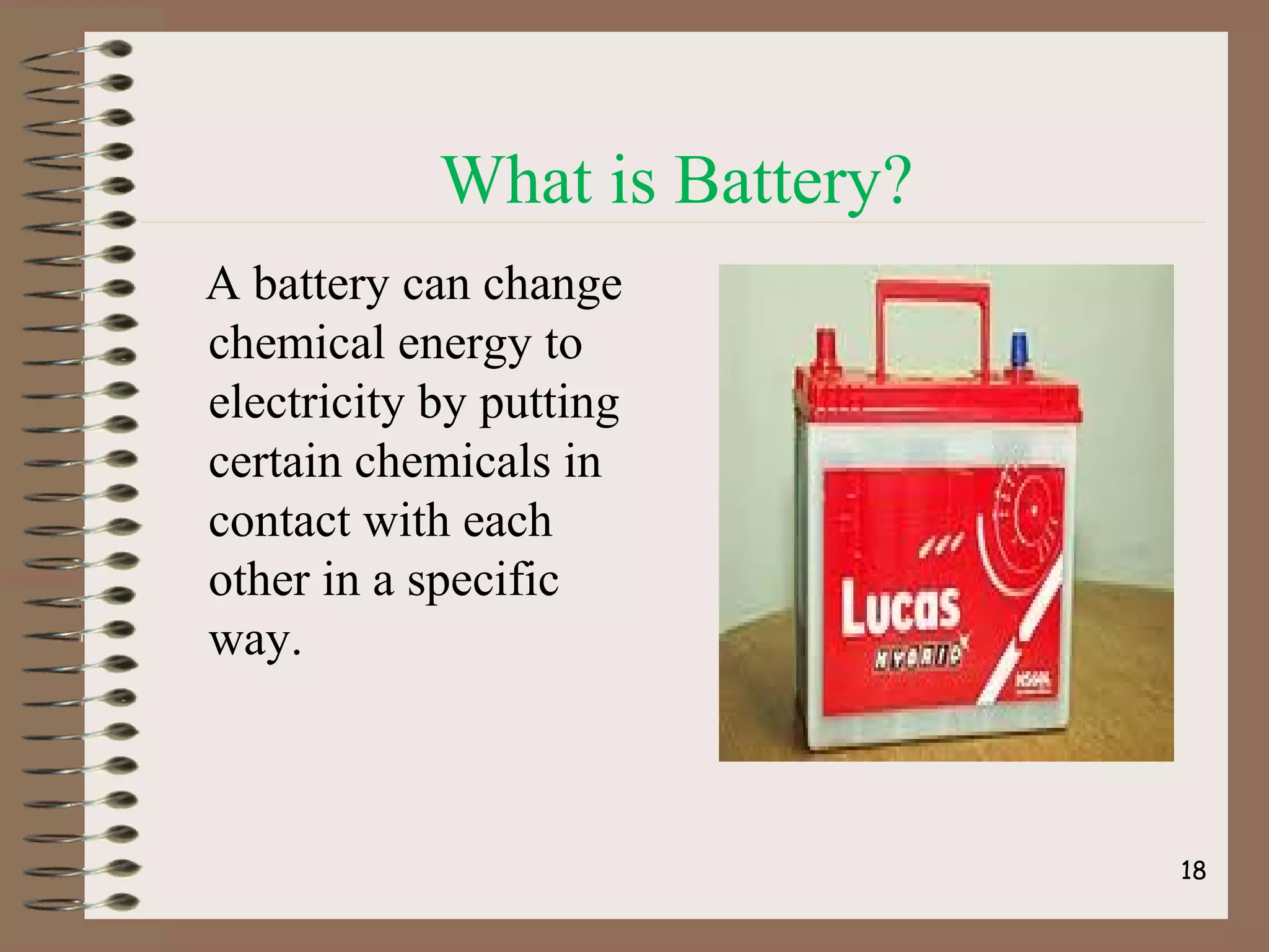 What is Battery?
A battery can change
chemical energy to
electricity by putting
certain chemicals in
contact with each
other in a specific
way.
18
 