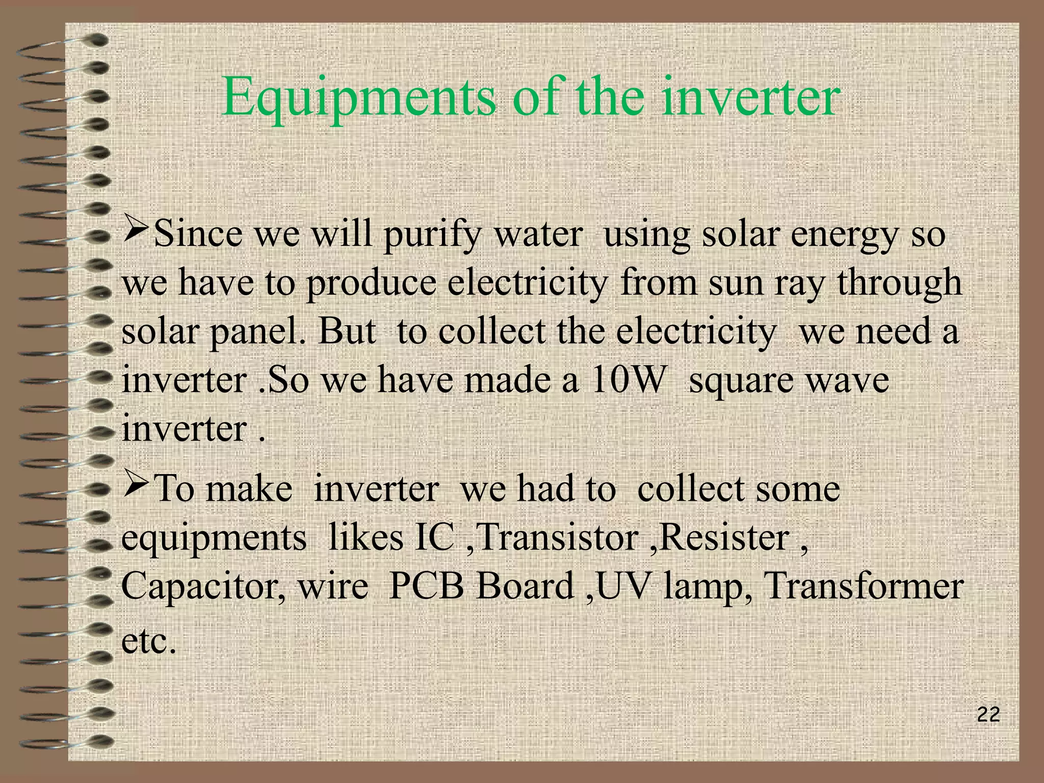 Equipments of the inverter
Since we will purify water using solar energy so
we have to produce electricity from sun ray through
solar panel. But to collect the electricity we need a
inverter .So we have made a 10W square wave
inverter .
To make inverter we had to collect some
equipments likes IC ,Transistor ,Resister ,
Capacitor, wire PCB Board ,UV lamp, Transformer
etc.
22
 