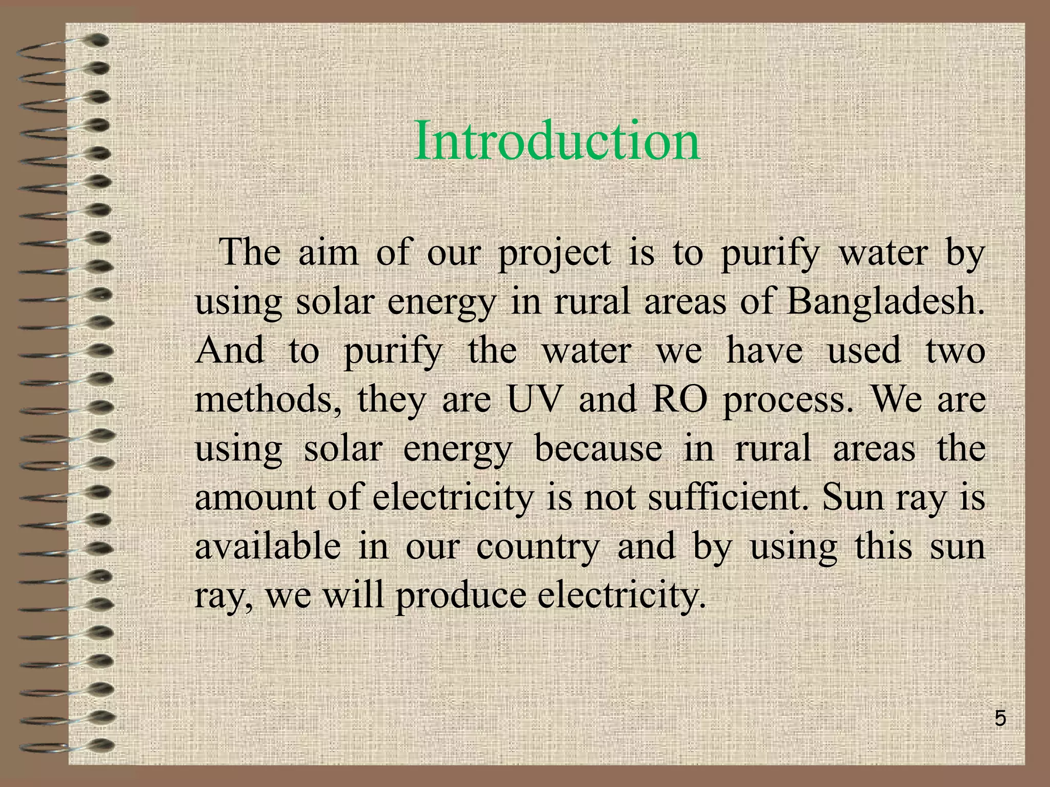 Introduction
The aim of our project is to purify water by
using solar energy in rural areas of Bangladesh.
And to purify the water we have used two
methods, they are UV and RO process. We are
using solar energy because in rural areas the
amount of electricity is not sufficient. Sun ray is
available in our country and by using this sun
ray, we will produce electricity.
5
 