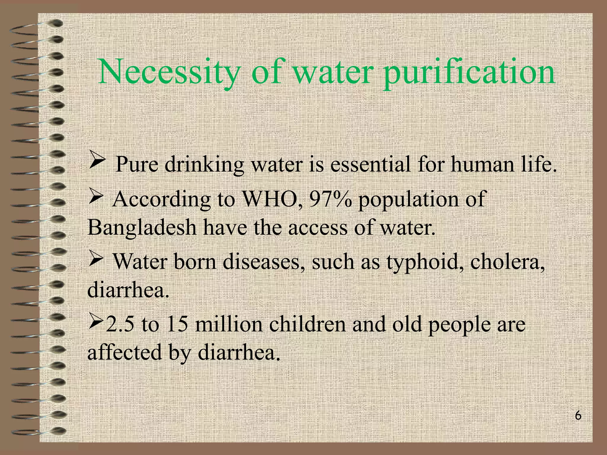 Necessity of water purification
 Pure drinking water is essential for human life.
 According to WHO, 97% population of
Bangladesh have the access of water.
 Water born diseases, such as typhoid, cholera,
diarrhea.
2.5 to 15 million children and old people are
affected by diarrhea.
6
 