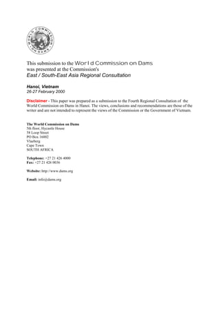 Digitally signed by Web Admin
                                                                     cn=Web Admin, ou=Media, o=World Commission on
                                                                     Dams, c=ZA
                                                                     Date: 2000.02.25 14:07:52 +02'00'
                                                                     Reason: Document is released
                                                                     Cape Town


This submission to the World Commission on Dams
was presented at the Commission's
East / South-East Asia Regional Consultation

Hanoi, Vietnam
26-27 February 2000

Disclaimer - This paper was prepared as a submission to the Fourth Regional Consultation of the
World Commission on Dams in Hanoi. The views, conclusions and recommendations are those of the
writer and are not intended to represent the views of the Commission or the Government of Vietnam.


The World Commission on Dams
5th floor, Hycastle House
58 Loop Street
PO Box 16002
Vlaeberg
Cape Town
SOUTH AFRICA

Telephone: +27 21 426 4000
Fax: +27 21 426 0036

Website: http://www.dams.org

Email: info@dams.org
 
