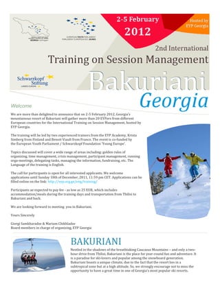 Welcome
We are more than delighted to announce that on 2-5 February 2012, Georgia’s
mountainous resort of Bakuriani will gather more than 20 EYPers from different
European countries for the International Training on Session Management, hosted by
EYP Georgia.

The training will be led by two experienced trainers from the EYP Academy, Krista
Simberg from Finland and Benoit Viault from France. The event is co-funded by
the European Youth Parliament / Schwarzkopf Foundation 'Young Europe'.

Topics discussed will cover a wide range of areas including: golden rules of
organizing, time management, crisis management, participant management, running
orga-meetings, delegating tasks, managing the information, fundraising, etc. The
Language of the training is English.

The call for participants is open for all interested applicants. We welcome
applications until Sunday 18th of December, 2011, 11:59 pm CET. Applications can be
filled online on the link: http://eyp.org.ge/eng/training/

Participants ae expected to pay fee - as low as 25 EUR, which includes
accommodation/meals during the training days and transportation from Tbilisi to
Bakuriani and back.

We are looking forward to meeting you in Bakuriani.

Yours Sincerely

Giorgi Samkharadze & Mariam Chikhladze
Board members in charge of organizing, EYP Georgia



                                      BAKURIANI
                                      Nestled in the shadows of the breathtaking Caucasus Mountains – and only a two-
                                      hour drive from Tbilisi, Bakuriani is the place for year-round fun and adventure. It
                                      is a paradise for ski-lovers and popular among the snowboard generation.
                                      Bakuriani boasts a unique climate, due to the fact that the resort lies in a
                                      subtropical zone but at a high altitude. So, we strongly encourage not to miss the
                                      opportunity to have a great time in one of Georgia’s most popular ski resorts.
 