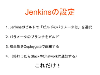 Jenkinsの設定
1. Jenkinsのビルドで「ビルドのパラメータ化」を選択
2. パラメータのブランチをビルド
3. 成果物をDeploygateで配布する
4. （終わったらSlackやChatworkに通知する）
これだけ！
 