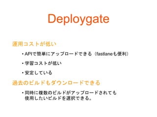 Deploygate
運用コストが低い
• APIで簡単にアップロードできる（fastlaneも便利）
• 学習コストが低い
• 安定している
過去のビルドもダウンロードできる
• 同時に複数のビルドがアップロードされても
使用したいビルドを選択できる。
 