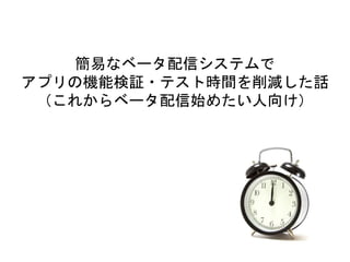 簡易なベータ配信システムで
アプリの機能検証・テスト時間を削減した話
（これからベータ配信始めたい人向け）
 