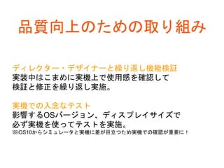 品質向上のための取り組み
ディレクター・デザイナーと繰り返し機能検証
実装中はこまめに実機上で使用感を確認して
検証と修正を繰り返し実施。
実機での入念なテスト
影響するOSバージョン、ディスプレイサイズで
必ず実機を使ってテストを実施。
※iOS10からシミュレータと実機に差が目立つため実機での確認が重要に！
 