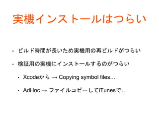 実機インストールはつらい
• ビルド時間が長いため実機用の再ビルドがつらい
• 検証用の実機にインストールするのがつらい
• Xcodeから → Copying symbol files…
• AdHoc → ファイルコピーしてiTunesで…
 