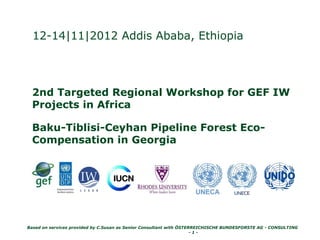 Based on services provided by C.Susan as Senior Consultant with ÖSTERREICHISCHE BUNDESFORSTE AG - CONSULTING
- 1 -
12-14|11|2012 Addis Ababa, Ethiopia
2nd Targeted Regional Workshop for GEF IW
Projects in Africa
Baku-Tiblisi-Ceyhan Pipeline Forest Eco-
Compensation in Georgia
 