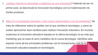 1. ¿Utilizar internet en formación a distancia es una innovación? Además de ser mi
primer post, se desvincula la innovación tecnológica con la modernización de
ciertos procesos.
2. Web 2.0 e innovación educativa ¿Una nueva oportunidad o una de marketing? Se
trata de reflexionar sobre la rapidez con la que cambia la tecnología, y como se
suelen aprovechar esos cambios para realizar innovación educativa. En muchas
ocasiones la innovación educativa basada en la última tecnología no es más que
marketing que se sube al carro mediático de la nueva tecnología. Identifica este
aspecto como de los principales problemas con la incorporación real de la
innovación educativa basada en tecnologías.
 