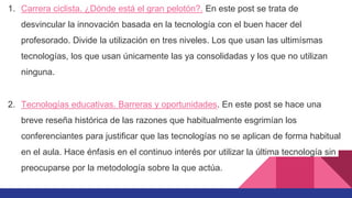 1. Carrera ciclista. ¿Dónde está el gran pelotón?. En este post se trata de
desvincular la innovación basada en la tecnología con el buen hacer del
profesorado. Divide la utilización en tres niveles. Los que usan las ultimísmas
tecnologías, los que usan únicamente las ya consolidadas y los que no utilizan
ninguna.
2. Tecnologías educativas. Barreras y oportunidades. En este post se hace una
breve reseña histórica de las razones que habitualmente esgrimían los
conferenciantes para justificar que las tecnologías no se aplican de forma habitual
en el aula. Hace énfasis en el continuo interés por utilizar la última tecnología sin
preocuparse por la metodología sobre la que actúa.
 