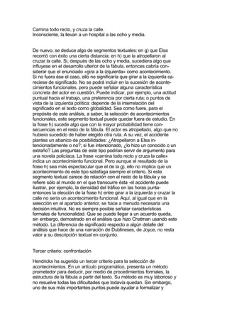 Camina todo recto, y cruza la calle.
Inconsciente, la llevan a un hospital a las ocho y media.


De nuevo, se deduce algo de segmentos textuales: en g) que Elsa
recorrió con éxito una cierta distancia; en h) que la atropellaron al
cruzar la calle. Si, después de las ocho y media, sucediera algo que
influyese en el desarrollo ulterior de la fábula, entonces cabría con-
siderar que el enunciado «gira a la izquierda» como acontecimiento.
Si no fuera ése el caso, ello no significaría que girar a la izquierda ca-
reciese de significado. No se podrá incluir en la sucesión de aconte-
cimientos funcionales, pero puede señalar alguna característica
concreta del actor en cuestión. Puede indicar, por ejemplo, una actitud
puntual hacia el trabajo, una preferencia por cierta ruta; o puntos de
vista de la izquierda política: depende de la interrelación del
significado en el texto como globalidad. Sea como fuere, para el
propósito de este análisis, a saber, la selección de acontecimientos
funcionales, este segmento textual puede quedar fuera de estudio. En
la frase h) sucede algo que con la mayor probabilidad tiene con-
secuencias en el resto de la fábula. El actor es atropellado, algo que no
hubiera sucedido de haber elegido otra ruta. A su vez, el accidente
plantea un abanico de posibilidades: ¿Atropellaron a Elsa in-
tencionadamente o no?; si fue intencionado, ¿lo hizo un conocido o un
extraño? Las preguntas de este tipo podrían servir de argumento para
una novela policíaca. La frase «camina todo recto y cruza la calle»
indica un acontecimiento funcional. Pero aunque el resultado de la
frase h) sea más espectacular que el de la g), ello no implica que un
acontecimiento de este tipo satisfaga siempre el criterio. Si este
segmento textual carece de relación con el resto de la fábula y se
refiere sólo al mundo en el que transcurre ésta -el accidente puede
ilustrar, por ejemplo, la densidad del tráfico en las horas punta-
entonces la elección de la frase h) entre girar a la izquierda y cruzar la
calle no sería un acontecimiento funcional. Aquí, al igual que en la
selección en el apartado anterior, se hace a menudo necesaria una
decisión intuitiva. No es siempre posible señalar características
formales de funcionalidad. Que se puede llegar a un acuerdo queda,
sin embargo, demostrado en el análisis que hizo Chatman usando este
método. La diferencia de significado respecto a algún detalle del
análisis que hace de una narración de Dublineses, de Joyce, no resta
valor a su descripción textual en conjunto.


Tercer criterio: confrontación

Hendricks ha sugerido un tercer criterio para la selección de
acontecimientos. En un artículo programático, presenta un método
prometedor para deducir, por medio de procedimientos formales, la
estructura de la fábula a partir del texto. Su método es muy laborioso y
no resuelve todas las dificultades que todavía quedan. Sin embargo,
uno de sus más importantes puntos puede ayudar a formalizar y
 