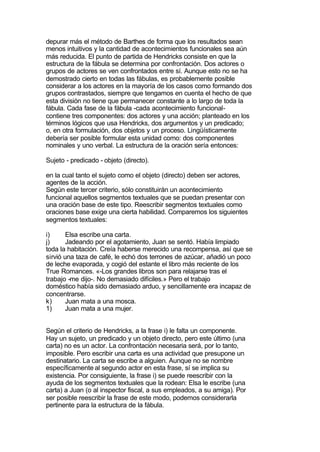 depurar más el método de Barthes de forma que los resultados sean
menos intuitivos y la cantidad de acontecimientos funcionales sea aún
más reducida. El punto de partida de Hendricks consiste en que la
estructura de la fábula se determina por confrontación. Dos actores o
grupos de actores se ven confrontados entre sí. Aunque esto no se ha
demostrado cierto en todas las fábulas, es probablemente posible
considerar a los actores en la mayoría de los casos como formando dos
grupos contrastados, siempre que tengamos en cuenta el hecho de que
esta división no tiene que permanecer constante a lo largo de toda la
fábula. Cada fase de la fábula -cada acontecimiento funcional-
contiene tres componentes: dos actores y una acción; planteado en los
términos lógicos que usa Hendricks, dos argumentos y un predicado;
o, en otra formulación, dos objetos y un proceso. Lingüísticamente
debería ser posible formular esta unidad como: dos componentes
nominales y uno verbal. La estructura de la oración sería entonces:

Sujeto - predicado - objeto (directo).

en la cual tanto el sujeto como el objeto (directo) deben ser actores,
agentes de la acción.
Según este tercer criterio, sólo constituirán un acontecimiento
funcional aquellos segmentos textuales que se puedan presentar con
una oración base de este tipo. Reescribir segmentos textuales como
oraciones base exige una cierta habilidad. Comparemos los siguientes
segmentos textuales:

i)      Elsa escribe una carta.
j)      Jadeando por el agotamiento, Juan se sentó. Había limpiado
toda la habitación. Creía haberse merecido una recompensa, así que se
sirvió una taza de café, le echó dos terrones de azúcar, añadió un poco
de leche evaporada, y cogió del estante el libro más reciente de los
True Romances. «-Los grandes libros son para relajarse tras el
trabajo -me dijo-. No demasiado difíciles.» Pero el trabajo
doméstico había sido demasiado arduo, y sencillamente era incapaz de
concentrarse.
k)      Juan mata a una mosca.
1)      Juan mata a una mujer.


Según el criterio de Hendricks, a la frase i) le falta un componente.
Hay un sujeto, un predicado y un objeto directo, pero este último (una
carta) no es un actor. La confrontación necesaria será, por lo tanto,
imposible. Pero escribir una carta es una actividad que presupone un
destinatario. La carta se escribe a alguien. Aunque no se nombre
específicamente al segundo actor en esta frase, sí se implica su
existencia. Por consiguiente, la frase i) se puede reescribir con la
ayuda de los segmentos textuales que la rodean: Elsa le escribe (una
carta) a Juan (o al inspector fiscal, a sus empleados, a su amiga). Por
ser posible reescribir la frase de este modo, podemos considerarla
pertinente para la estructura de la fábula.
 