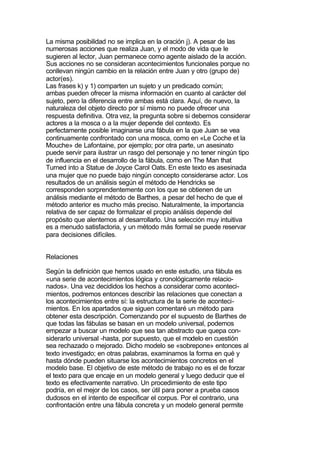 La misma posibilidad no se implica en la oración j). A pesar de las
numerosas acciones que realiza Juan, y el modo de vida que le
sugieren al lector, Juan permanece como agente aislado de la acción.
Sus acciones no se consideran acontecimientos funcionales porque no
conllevan ningún cambio en la relación entre Juan y otro (grupo de)
actor(es).
Las frases k) y 1) comparten un sujeto y un predicado común;
ambas pueden ofrecer la misma información en cuanto al carácter del
sujeto, pero la diferencia entre ambas está clara. Aquí, de nuevo, la
naturaleza del objeto directo por sí mismo no puede ofrecer una
respuesta definitiva. Otra vez, la pregunta sobre si debemos considerar
actores a la mosca o a la mujer depende del contexto. Es
perfectamente posible imaginarse una fábula en la que Juan se vea
continuamente confrontado con una mosca, como en «Le Coche et la
Mouche» de Lafontaine, por ejemplo; por otra parte, un asesinato
puede servir para ilustrar un rasgo del personaje y no tener ningún tipo
de influencia en el desarrollo de la fábula, como en The Man that
Turned into a Statue de Joyce Carol Oats. En este texto es asesinada
una mujer que no puede bajo ningún concepto considerarse actor. Los
resultados de un análisis según el método de Hendricks se
corresponden sorprendentemente con los que se obtienen de un
análisis mediante el método de Barthes, a pesar del hecho de que el
método anterior es mucho más preciso. Naturalmente, la importancia
relativa de ser capaz de formalizar el propio análisis depende del
propósito que alentemos al desarrollarlo. Una selección muy intuitiva
es a menudo satisfactoria, y un método más formal se puede reservar
para decisiones difíciles.


Relaciones

Según la definición que hemos usado en este estudio, una fábula es
«una serie de acontecimientos lógica y cronológicamente relacio-
nados». Una vez decididos los hechos a considerar como aconteci-
mientos, podremos entonces describir las relaciones que conectan a
los acontecimientos entre sí: la estructura de la serie de aconteci-
mientos. En los apartados que siguen comentaré un método para
obtener esta descripción. Comenzando por el supuesto de Barthes de
que todas las fábulas se basan en un modelo universal, podemos
empezar a buscar un modelo que sea tan abstracto que quepa con-
siderarlo universal -hasta, por supuesto, que el modelo en cuestión
sea rechazado o mejorado. Dicho modelo se «sobrepone» entonces al
texto investigado; en otras palabras, examinamos la forma en qué y
hasta dónde pueden situarse los acontecimientos concretos en el
modelo base. El objetivo de este método de trabajo no es el de forzar
el texto para que encaje en un modelo general y luego deducir que el
texto es efectivamente narrativo. Un procedimiento de este tipo
podría, en el mejor de los casos, ser útil para poner a prueba casos
dudosos en el intento de especificar el corpus. Por el contrario, una
confrontación entre una fábula concreta y un modelo general permite
 
