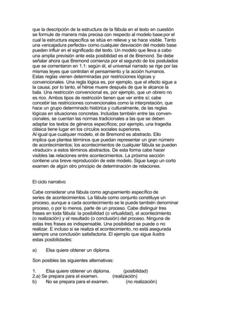 que la descripción de la estructura de la fábula en el texto en cuestión
se formule de manera más precisa con respecto al modelo base por el
cual la estructura específica se sitúa en relieve y se hace visible. Tanto
una «encajadura perfecta» como cualquier desviación del modelo base
pueden influir en el significado del texto. Un modelo que lleva a cabo
una amplia previsión ante esta posibilidad es el de Bremond. Se debe
señalar ahora que Bremond comienza por el segundo de los postulados
que se comentaron en 1.1: según él, el universal narrado se rige por las
mismas leyes que controlan el pensamiento y la acción humanos.
Estas reglas vienen determinadas por restricciones lógicas y
convencionales. Una regla lógica es, por ejemplo, que el efecto sigue a
la causa; por lo tanto, el héroe muere después de que le alcance la
bala. Una restricción convencional es, por ejemplo, que un obrero no
es rico. Ambos tipos de restricción tienen que ver entre sí; cabe
concebir las restricciones convencionales como la interpretación, que
hace un grupo determinado histórica y culturalmente, de las reglas
lógicas en situaciones concretas. Incluidas también entre las conven-
cionales, se cuentan las normas tradicionales a las que se deben
adaptar los textos de géneros específicos; por ejemplo, una tragedia
clásica tiene lugar en los círculos sociales superiores.
Al igual que cualquier modelo, el de Bremond es abstracto. Ello
implica que plantea términos que puedan representar un gran número
de acontecimientos; los acontecimientos de cualquier fábula se pueden
«traducir» a estos términos abstractos. De esta forma cabe hacer
visibles las relaciones entre acontecimientos. La próxima sección
contiene una breve reproducción de este modelo. Sigue luego un corto
examen de algún otro principio de determinación de relaciones.


El ciclo narrativo

Cabe considerar una fábula como agrupamiento específico de
series de acontecimientos. La fábula como conjunto constituye un
proceso, aunque a cada acontecimiento se le puede también denominar
proceso, o por lo menos, parte de un proceso. Cabe distinguir tres
frases en toda fábula: la posibilidad (o virtualidad), el acontecimiento
(o realización) y el resultado (o conclusión) del proceso. Ninguna de
estas tres frases es indispensable. Una posibilidad se puede o no
realizar. E incluso si se realiza el acontecimiento, no está asegurada
siempre una conclusión satisfactoria. El ejemplo que sigue ilustra
estas posibilidades:

a)     Elsa quiere obtener un diploma.

Son posibles las siguientes alternativas:

1.     Elsa quiere obtener un diploma.       (posibilidad)
2.a) Se prepara para el examen.        (realización)
b)     No se prepara para el examen.          (no realización)
 