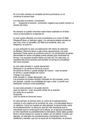 En b) el ciclo narrativo se completa de forma prematura; en a)
comienza la tercera fase:

3.a) Aprueba el examen. (conclusión)
b)      Suspende el examen. (conclusión negativa que puede conducir al
reinicio del ciclo).


No siempre se pueden encontrar estas frases explícitas en el texto,
como se demuestra en el ejemplo b):

b) Juan quiere ofrecerle una cena encantadora a su novia. El filete
Stroganoff tiene un delicioso sabor. (La carnicería estaba cerrada así
que Juan sirve un bocadillo.) (El filete era excelente, pero, por
desgracia, se quemó.)

Lo que antecede ha sido una elaboración del criterio de selección
de Barthes. Bremond llama a este primer agrupamiento una serie
elemental. Estas series se combinan entre sí. La combinación de series
elementales en series complejas puede adoptar gran diversidad de
formas. Los procesos pueden darse uno tras otro. En este caso, el
resultado del primer proceso será también el comienzo (virtualidad)
del nuevo proceso.

e) Juan está cansado (= puede descansar).
Descansa (= se siente en forma de nuevo).
Se siente en forma (= puede trabajar de nuevo) = Juan se siente
en forma (= puede trabajar de nuevo)
Trabaja (=se cansa).
Está cansado (= puede descansar), etc.
Los procesos se pueden también intercalar en otro proceso, como,
por ejemplo, cuando una posibilidad da lugar a otra, o cuando una
realización conduce a otra posibilidad.

d) Juan está cansado (= se puede dormir)
Juan se duerme = Juan se puede olvidar de su examen.
Se olvida de su examen.
Suspende.
Juan se siente en forma de nuevo.

En este ejemplo, la primera serie, la «serie de encabezamiento»,
conduce a una mejoría en la condición de Juan, y la intercalada lleva a
un deterioro. Como se muestra en este ejemplo, la denominada «serie
de encabezamiento» no tiene por qué ser más importante que la
intercalada para la continuación de la fábula; en el ejemplo precedente
la más importante es probablemente la intercalada. Estos datos pueden
llevar a tomar postura en cuanto al «estilo» de una fábula. Cuando, por
ejemplo, se intercalan los acontecimientos importantes entre los
cotidianos y banales, que son la causa de los importantes, se produce
 