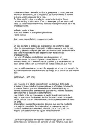 probablemente un cierto efecto. Puede, pongamos por caso, ser una
expresión de fatalismo, de la impotencia del hombre frente al mundo,
o de una visión existencial de la vida.
En d) se puede indicar una relación causal entre la serie de en-
cabezamiento y la intercalada. Este no tienen por qué ser siempre el
caso. La serie intercalada ofrece a menudo una especificación de la de
encabezamiento.

e) Pedro insulta a Juan.
Juan está furioso. = Juan pide explicaciones.
Pedro explica.

Juan ya no está enfadado. =Juan comprende.


En este ejemplo, la petición de explicaciones es una forma espe-
cífica de estar enfadado. Es también posible expresar la furia de otra
forma; golpeando a alguien, por ejemplo; en este caso, se desarrollaría
otra serie intercalada con otra especificación de la serie de
encabezamiento.
Hay una infinidad de posibilidades para la sucesión y el
intercalamiento, de tal modo que se pueden formar un número
ilimitado de fábulas. La estructuración posterior que hace Bremond de
estas series se basa en su definición de textos narrativos, que reza:

Una narración consiste en un acto del lenguaje por el que una sucesión de
acontecimientos con interés humano se integra en la unidad de este mismo
acto.

(BREMOND, 1977: 186)


Con respecto a la fábula, esta definición se distingue de la dada
anteriormente en esta Introducción sólo por la añadidura del «interés
humano». Puesto que esta diferencia es en realidad teórica y no
llevaría a conclusiones distintas más que rara vez, no será necesario
comentar más la cuestión en este momento.
Una división entre los procesos es la existente entre procesos de
mejoría y procesos de deterioro. Ambos tipos se pueden hacer posi-
bilidad, ambos pueden o no realizarse, y ambos pueden concluir con o
sin éxito.
El ejemplo a) representa un posible deterioro que se evita mediante
una mejoría intercalada. En el ejemplo d) el proceso de mejoría
contiene un deterioro intercalado, mientras que el c) supone una
mejoría y un deterioro que se siguen inmediatamente.



Los diversos procesos de mejoría o deterioro agrupados en ciertas
combinaciones, constituyen en conjunto un ciclo narrativo. Este es el
 