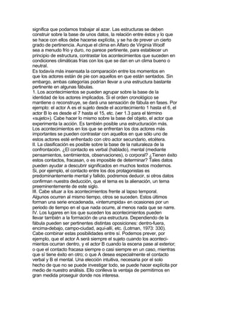 significa que podamos trabajar al azar. Las estructuras se deben
construir sobre la base de unos datos, la relación entre éstos y lo que
se hace con ellos debe hacerse explícita, y se ha de prever un cierto
grado de pertinencia. Aunque el clima en Alfaro de Virginia Woolf
sea a menudo frío y duro, no parece pertinente, para establecer un
principio de estructura, contrastar los acontecimientos que suceden en
condiciones climáticas frías con los que se dan en un clima bueno o
neutral.
Es todavía más insensata la comparación entre los momentos en
que los actores están de pie con aquellos en que están sentados. Sin
embargo, ambas categorías podrían llevar a una estructura bastante
pertinente en algunas fábulas.
1. Los acontecimientos se pueden agrupar sobre la base de la
identidad de los actores implicados. Si el orden cronológico se
mantiene o reconstruye, se dará una sensación de fábula en fases. Por
ejemplo: el actor A es el sujeto desde el acontecimiento 1 hasta el 6, el
actor B lo es desde el 7 hasta el 15, etc. (ver 1.3 para el término
«sujeto»). Cabe hacer lo mismo sobre la base del objeto, el actor que
experimenta la acción. Es también posible una estructuración más.
Los acontecimientos en los que se enfrentan los dos actores más
importantes se pueden contrastar con aquellos en que sólo uno de
estos actores esté enfrentado con otro actor secundario, etcétera.
II. La clasificación es posible sobre la base de la naturaleza de la
confrontación. ¿El contacto es verbal (hablado), mental (mediante
pensamientos, sentimientos, observaciones), o corporal? ¿Tienen éxito
estos contactos, fracasan, o es imposible de determinar? Tales datos
pueden ayudar a descubrir significados en muchos textos modernos.
Si, por ejemplo, el contacto entre los dos protagonistas es
predominantemente mental y fallido, podremos deducir, si otros datos
confirman nuestra deducción, que el tema es la alienación, un tema
preeminentemente de este siglo.
III. Cabe situar a los acontecimientos frente al lapso temporal.
Algunos ocurren al mismo tiempo, otros se suceden. Estos últimos
forman una serie encadenada, «interrumpida» en ocasiones por un
periodo de tiempo en el que nada ocurre, al menos nada que se narre.
IV. Los lugares en los que suceden los acontecimientos pueden
llevar también a la formación de una estructura. Dependiendo de la
fábula pueden ser pertinentes distintas oposiciones: dentro-fuera,
encima-debajo, campo-ciudad, aquí-allí, etc. (Lotman, 1973: 330).
Cabe combinar estas posibilidades entre sí. Podemos prever, por
ejemplo, que el actor A será siempre el sujeto cuando los aconteci-
mientos ocurran dentro, y el actor B cuando la escena pase al exterior;
o que el contacto fracasa siempre o casi siempre en un caso, mientras
que sí tiene éxito en otro; o que A desea especialmente el contacto
verbal y B el mental. Una elección intuitiva, necesaria por el solo
hecho de que no se puede investigar todo, se puede hacer explícita por
medio de nuestro análisis. Ello conlleva la ventaja de permitirnos en
gran medida proseguir donde nos interesa.
 