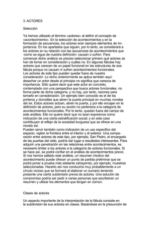 3. ACTORES

Selección

Ya hemos utilizado el término «actores» al definir el concepto de
«acontecimiento». En la selección de acontecimientos y en la
formación de secuencias, los actores eran siempre elementos de im-
portancia. En los apartados que siguen, por lo tanto, se considerará a
los actores en su relación con las secuencias de acontecimientos que
-como se sigue de nuestra definición- causan o sufren. Para
comenzar dicho análisis es preciso seleccionar primero qué actores se
han de tomar en consideración y cuáles no. En algunas fábulas hay
actores que carecen de un papel funcional en las estructuras de esa
fábula porque no causan ni sufren acontecimientos funcionales.
Los actores de este tipo pueden quedar fuera de nuestra
consideración. Lo dicho anteriormente se aplica también aquí:
desechar un actor desde el principio no significa que carezca de
importancia. Sólo quiere decir que este actor en concreto,
contemplado con una perspectiva que busca actores funcionales, no
forma parte de dicha categoría, y no hay, por tanto, razones para
tomarlo en consideración. Un ejemplo bien conocido es el de los
porteros y doncellas que abren la puerta principal en muchas novelas
del xix. Estos actores actúan, abren la puerta, y por ello encajan en la
definición de actores, pero su acción no pertenece a la categoría de
acontecimientos funcionales. Por lo tanto, quedan fuera del campo de
este análisis. Ello no quiere decir que no sean expresivos como
indicación de una cierta estratificación social; y en este caso
contribuyen al reflejo de la sociedad burguesa que se ofrece en una
novela así.
Pueden servir también como indicación de un uso especifico del
espacio; vigilan la frontera entre el interior y el exterior. Una compa-
ración entre actores de este tipo, por ejemplo, San Pedro, el encargado
de las puertas del cielo, podría dar lugar a resultados interesantes. Para
adquirir una penetración en las relaciones entre acontecimientos, es
necesario limitar a los actores a la categoría de actores funcionales. Si
se hace así, se podrá confiar en el análisis de acontecimientos previo.
Si nos hemos saltado este análisis, un resumen intuitivo del
acontecimiento puede ofrecer un punto de partida preliminar que se
podrá poner a prueba más adelante extrayendo, por ejemplo, muestras
seleccionadas. Hacerlo así nos conduciría muy probablemente a un
círculo vicioso que se formará al elaborar un sumario teniendo
presente una cierta subdivisión previa de actores. Una solución de
compromiso podría ser pedir a varias personas que escribieran un
resumen y utilizar los elementos que tengan en común.


Clases de actores

Un aspecto importante de la interpretación de la fábula consiste en
la subdivisión de sus actores en clases. Basándose en la presunción de
 