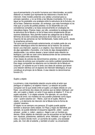 que el pensamiento y la acción humanos son intencionales, se podrá
elaborar un modelo que represente las relaciones a través de la
intención. Este modelo pretende una validez universal para su
principio operativo, y no se limita a las fábulas inventadas. En lo que
sigue se ha postulado una analogía entre la estructura de la fa-bula y la
de la frase. Debemos recordar, sin embargo, que esta homología no es
más que un punto de partida práctico: no se desarrolla con una
consistencia completa y se basa exclusivamente en analogías de
naturaleza lógica. Parece mejor, por ello, considerar la analogía entre
la estructura de la fábula y la de la frase como simplemente útil por
razones didácticas. Nos permite ilustrar las categorías de la fábula en
términos de la bien conocida estructura de la frase con la que la
mayoría de las personas se han familiarizado, hasta cierto punto, desde
la enseñanza primaría.
Tal como se ha mencionado anteriormente, el modelo parte de una
relación teleológica entre los elementos de la historia: los actores
tienen una intención: aspiran a un objetivo. Esa intención es el logro
de algo agradable o favorable, o la huida de algo desagradable o
desfavorable. Los verbos desear y tener indican esta relación te-
leológica y por ello se usan como abstracciones de las conexiones
intencionales entre elementos.
A las clases de actores las denominamos actantes. Un actante es
una clase de actores que comparten una cierta cualidad característica.
Ese rasgo compartido se relaciona con la intención de la fábula en
conjunto. Un actante es por lo tanto una clase de actores que tienen
una relación idéntica con el aspecto de intención teleológica, el cual
constituye el principio de la fábula. A esa relación la denominamos
función (F).


Sujeto y objeto

La primera y más importante relación ocurre entre el actor que
persigue un objetivo y el objetivo mismo. La relación se puede
comparar con la que existe entre el sujeto y el objeto directo en una
frase. Las primeras dos clases de actores que se deben distinguir, por
ello, son sujeto y objeto: un actor X que aspira al objetivo Y, X es un
sujeto actuante, Y un objeto actante. Por ejemplo, en una típica
historia de amor, los modelos se nos pueden presentar como sigue:
Juan - quiere casarse con - María. Juan es el sujeto, María el
objeto, y el elemento de intención de la fábula toma la forma de
«querer casarse».
El objeto no es siempre una persona. El sujeto puede aspirar
también a alcanzar cierto estado. En Rojo y negro de Stendhal, por
ejemplo, se puede detectar el esquema siguiente: Julien - quiere
amasar - poder; o: Julien - aspira a - llegar a ser un hombre po-
deroso. Otros objetos de intención que se encuentran en las fábulas
son: riquezas, posesiones, sabiduría, amor, felicidad, un lugar en el
cielo, un lecho donde morir, un aumento de sueldo, una sociedad
justa, etc. Con ello el actante, y también el actor -su encamación
 