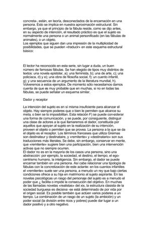 concreta-, están, en teoría, desconectados de la encamación en una
persona. Esto se implica en nuestra aproximación estructural. Sin
embargo, ya que el principio de la fábula reside, como se dijo antes,
en su aspecto de intención, el resultado práctico es que el sujeto es
normalmente una persona o un animal personificado (en las fábulas de
animales), o un objeto.
Los ejemplos que siguen dan una impresión de la multiplicidad de
posibilidades, que se pueden «traducir» en este esquema estructural
básico:



El lector ha reconocido en esta serie, sin lugar a duda, un buen
número de famosas fábulas. Se han elegido de tipos muy distintos de
textos: una novela epistolar, a); una feminista, b); una de arte, c); una
policíaca, d) y e); una obra de filosofía social, f); un cuento infantil,
g); y una secuencia de un argumento de la literatura mundial, h).
Volveremos a estos ejemplos. De momento sólo necesitamos damos
cuenta de que es muy probable que en muchas, si no en todas las
fábulas, se puede señalar un esquema similar.

Dador y receptor

La intención del sujeto es en sí misma insuficiente para alcanzar el
objeto. Hay siempre poderes que o bien le permiten que alcance su
meta, o bien se lo imposibilitan. Esta relación F) se puede con-siderar
una forma de comunicación, y se puede, por consiguiente, distinguir
una clase de actores a la que llamaremos el dador, constituida por
aquellos que apoyan al sujeto en la realización de su intención,
proveen el objeto o permiten que se provea. La persona a la que se da
el objeto es el receptor. Los términos franceses que utiliza Greimas
son destinateur y destinataire, y «remitente» y «destinatario» son sus
traducciones más literales. Se debe, sin embargo, conservar en mente,
que «remitente» sugiere bien una participación, bien una intervención
activas que no siempre ocurren.
El dador no es en la mayoría de los casos una persona, sino una
abstracción: por ejemplo, la sociedad, el destino, el tiempo, el ego-
centrismo humano, la inteligencia. Sin embargo, el dador se puede
encarnar también en una persona. Así cabe relacionar una tipología de
fábulas con la concretización de este actante: en los cuentos infantiles
el «remitente» suele ser una persona, a menudo un rey que bajo ciertas
condiciones ofrece a su hija en matrimonio al sujeto aspirante. En las
novelas psicológicas un rasgo del personaje del sujeto es a menudo el
poder que ¿ facilita o impide la consecución del objetivo. En muchas
de las llamadas novelas «realistas» del xix, la estructura clasista de la
sociedad burguesa es decisiva -se está determinado de por vida por
el origen social. Es posible también que actúen varios poderes a un
tiempo. La combinación de un rasgo de un sujeto (la ambición) y un
poder social (la división entre ricos y pobres) puede dar lugar a un
dador positivo y a otro negativo.
 