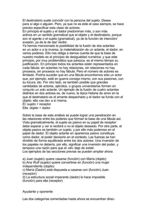 El destinatario suele coincidir con la persona del sujeto. Desea
para sí algo o alguien. Pero, ya que no es éste el caso siempre, se hace
preciso especificar esta clase de actores.
En principio el sujeto y el dador predominan más, o son más
activos en un sentido gramatical que el objeto y el destinatario, porque
son el agente o el sujeto (gramatical), ya de la función de intención/
evasión, ya de la de dar/ recibir.
Ya hemos mencionado la posibilidad de la fusión de dos actantes
en un actor o a la inversa, la materialización de un actante, el dador, en
varios poderes. Ello nos obliga a damos cuenta de que la base de
nuestro modelo es el principio de desigualdad numérica: y que este
principio, por muy problemático que parezca, es al mismo tiempo su
justificación. En principio todos los actantes están representados en
cada fábula: sin actantes no hay relaciones, sin relaciones no hay
procesos, sin procesos no hay fábula. Pero el número de actores es
ilimitado. Podría suceder que en una fábula encontremos sólo un actor
que, por ejemplo, esté en guerra consigo mismo, con sus pasiones, con
su locura, etc. Por otro lado, es también posible que grandes
cantidades de actores, ejércitos, o grupos universitarios formen en
conjunto un solo actante. Un ejemplo de la fusión de cuatro actantes
distintos en dos actores es, de nuevo, la típica historia de amor en la
que el destinatario es el amante despechado y el dador se funde con el
objeto: ella «se da» a sí misma.
Él: sujeto + receptor
Ella: objeto + dador

Sobre la base de este análisis se puede lograr una penetración en
las relaciones entre los poderes que forman la base de una fábula así.
Visto gramaticalmente, el sujeto es pasivo en su papel de receptor:
debe esperar y ver si recibirá o no el objeto deseado. Por otra parte, el
objeto pasivo es también un sujeto, y por ello más poderoso en el
papel de dador. El objeto actante en apariencia pasivo constituye,
como dador, el poder decisorio en el contexto. Las fuerzas se han
dividido de forma equilibrada entre los dos actores. Una inversión de
los papeles no debería, por ello, significar una inversión del poder, y
tampoco una razón para que el «él» deje de existir.
Los ejemplos de las secciones previas se pueden ampliar ahora:

a) Juan (sujeto) quiere casarse (función) con María (objeto)
b) Ana Wulf (sujeto) quiere convertirse en (función) una mujer
independiente (objeto)
c) María (Dador) está dispuesta a casarse con (función) Juan
(receptor)
d) La estructura social imperante (dador) lo hace imposible
(función) para ella (receptor)


Ayudante y oponente

Las dos categorías comentadas hasta ahora se encuentran direc-
 