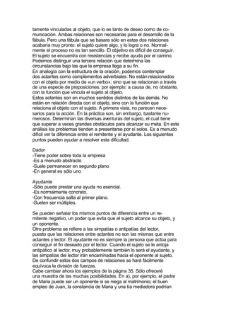 tamente vinculadas al objeto, que lo es tanto de deseo como de co-
municación. Ambas relaciones son necesarias para el desarrollo de la
fábula. Pero una fábula que se basara sólo en estas dos relaciones
acabaría muy pronto: el sujetó quiere algo, y lo logra o no. Normal-
mente el proceso no es tan sencillo. El objetivo es difícil de conseguir.
El sujeto se encuentra con resistencias y recibe ayuda por el camino.
Podemos distinguir una tercera relación que determina las
circunstancias bajo las que la empresa llega a su fin.
En analogía con la estructura de la oración, podemos contemplar
dos actantes como complementos adverbiales. No están relacionados
con el objeto por medio de «un verbo»; sino que se relacionan a través
de una especie de preposiciones, por ejemplo: a causa de, no obstante,
con la función que vincula el sujeto al objeto.
Estos actantes son en muchos sentidos distintos de los demás. No
están en relación directa con el objeto, sino con la función que
relaciona al objeto con el sujeto. A primera vista, no parecen nece-
sarios para la acción. En la práctica son, sin embargo, bastante nu-
merosos. Determinan las diversas aventuras del sujeto, el cual tiene
que superar a veces grandes obstáculos para alcanzar su meta. En este
análisis los problemas tienden a presentarse por sí solos. Es a menudo
difícil ver la diferencia entre el remitente y el ayudante. Los siguientes
puntos pueden ayudar a resolver esta dificultad.

Dador
-Tiene poder sobre toda la empresa
-Es a menudo abstracto
-Suele permanecer en segundo plano
-En general es sólo uno

Ayudante
-Sólo puede prestar una ayuda no esencial.
-Es normalmente concreto.
-Con frecuencia salta al primer plano.
-Suelen ser múltiples.

Se pueden señalar los mismos puntos de diferencia entre un re-
mitente negativo, un poder que evita que el sujeto alcance su objeto, y
un oponente.
Otro problema se refiere a las simpatías o antipatías del lector,
puesto que las relaciones entre actantes no son las mismas que entre
actantes y lector. El ayudante no es siempre la persona que actúa para
conseguir el fin deseado por el lector. Cuando el sujeto se le antoja
antipático al lector, muy probablemente también lo será el ayudante, y
las simpatías del lector irán encaminadas hacia el oponente al sujeto.
De confundir estos dos campos de relaciones se hará fácilmente
equívoca la división de fuerzas.
Cabe cambiar ahora los ejemplos de la página 35. Sólo ofreceré
una muestra de las muchas posibilidades. En a), por ejemplo, el padre
de Maria puede ser un oponente si se niega al matrimonio; el buen
empleo de Juan, la constancia de Maria y una tía mediadora podrían
 