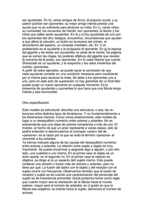 ser ayudantes. En b), varios amigos de Anna, el prejuicio social, y su
patrón podrían ser oponentes: su mejor amigo intenta prestar una
ayuda que no es suficiente para alcanzar su meta. En c), varios niños,
su curiosidad, los recuerdos de Harold, son oponentes; el doctor y los
niños que callan serán ayudantes. En d) y e) los ayudantes de uno son
los oponentes del otro: testigos, encuentros, circunstancias que ayudan
a que aflore la solución, un botón en la escena del crimen, el
alcoholismo del asesino, un conserje charlatán, etc. En 1) el
proletariado es el ayudante y la burguesía el oponente. En g) la esposa
del gigante y las botas son ayudantes; la caída de la noche, los pájaros
que se comen las migas, los poderes olfativos del gigante que revelan
la cercanía de la presa, son oponentes. En h) cada historia que cuente
Sherezade es un ayudante, y la sospecha y los celos irredentos del
marido, oponentes.
A partir de estos ejemplos, se puede sacar la conclusión de que
cada ayudante consiste en una condición necesaria pero insuficiente
por sí misma para alcanzar la meta. Se debe a los oponentes uno a
uno, pero en este acto de superación no hay garantías de un final feliz:
puede surgir un nuevo oponente en cualquier momento. Es la
presencia de ayudantes y oponentes lo que hace que una fábula tenga
interés y sea reconocible.


Otra especificación

Este modelo es estructural: describe una estructura, o sea, las re-
laciones entre distintos tipos de fenómenos. Y no fundamentalmente a
los fenómenos mismos. Como vimos anteriormente, este modelo da
lugar a un desequilibrio numérico entre actores y actantes. No es
sorprendente que una clase de actores comprenda a más de uno. El
inverso, el hecho de que un actor represente a varias clases, sólo se
podría entender si desvinculamos el concepto «actor» del de
«persona»: es la razón por la que se evita el término «persona» al
comentar a los actantes.
Ya hemos indicado alguna de las causas del desequilibrio numérico
entre actores y actantes. La relación entre sujeto y objeto es muy
importante. Se puede encaminar a asignarle algo a alguien, o por otro
lado, una cualidad a uno mismo. En el primer caso el objeto es un
actor aparte, en el segundo no. En el primer caso la relación es
objetiva, se dirige al (a un aspecto del) sujeto mismo. Esto puede
conllevar una división o fusión más de actores y actantes, pero no
tiene por qué. La fusión del dador con el objeto y del receptor con el
sujeto ocurre con frecuencia. Observamos también que la fusión de
receptor y sujeto se da cuando una caracterización del personaje del
sujeto es de importancia primordial. Quizá podamos tomar como regla
que cuanto mayor sea la orientación de la fábula hacia el mundo
exterior, mayor será el número de actantes; en cl grado en que la
fábula sea subjetiva, se oriente hacia el sujeto, decrecerá el número de
actores.
 