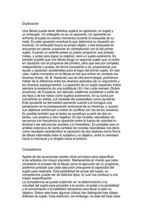 Duplicación

Una fábula puede tener distintos sujetos en oposición: un sujeto y
un antisujeto. Un antisujeto no es un oponente. Un oponente se
enfrenta al sujeto en ciertos momentos durante la búsqueda de su
meta. Es esta oposición eventual la que determina su situación es-
tructural. Un antisujeto busca su propio objeto, y esa búsqueda se
encuentra en ciertas ocasiones en contradicción con la del primer
sujeto. Cuando un actante posea su propio programa, sus propias
metas, y actúe para lograr su objetivo, será un sujeto autónomo. Es
también posible que una fábula tenga un segundo sujeto que no entre
en oposición con el programa del primero, pero que sea por completo
independiente o pueda, de forma consciente o no, proporcionar una
ayuda u oposición accidentales para el logro del primer sujeto. En ese
caso, habrá momentos en la fábula en los que entren en contacto las
diversas líneas. (N. B. Haciendo uso de otra terminología, podríamos
hablar de la diferencia entre los diversos episodios de un argumento y
los diversos subargumentos. La aparición de un sujeto separado indica
siempre la existencia de una subfábula.) En Van oude mensen (Sobre
ancianos), de Couperus, por ejemplo, podemos considerar a parte de
los hijos y de los nietos como sujetos autónomos. En su lucha por
convertirse en artista, Lot necesita del autoanálisis como ayudante.
Este ayudante se demuestra oponente cuando Lot consigue una
penetración en la predisposición emocional de su herencia, y cuando
sus objetivos comienzan a entrar en conflicto con los de los ancianos.
Es posible también que el dador se constituya a partir de dos ac-
tantes, uno positivo y otro negativo. En las novelas naturalistas ob-
servamos con frecuencia la oposición entre la fuerza de voluntad in-
dividual y las estructuras sociales o lo hereditario. Es probable que un
análisis extensivo de cierta cantidad de novelas naturalistas nos diera
como resultado característico la oposición de dos dadores como forma
de fábula intermedia entre lo subjetivo y lo objetivo, entre lo orientado
hacia lo individual y lo dirigido hacia el exterior.


Competencia

Aparte de las oposiciones existen otros principios para especificar
a los actantes con mayor precisión. Manteniendo en mente que cabe
considerar el proceso de la fábula como la ejecución de un programa,
podemos postular que cada ejecución presupone la capacidad del
sujeto para realizarla. Esta posibilidad de actuar del sujeto, su
competencia, puede ser de distintos tipos, lo cual nos conduce a una
mayor especificación.
La competencia se puede subdividir en: la determinación o la
voluntad del sujeto para proceder a la acción, el poder o la posibilidad
y el conocimiento o la habilidad necesarios para llevar a cabo su
objetivo. Sobre esta base algunos críticos han distinguido tres clases
distintas de sujeto. Esta distinción, sin embargo, no está del todo clara.
 
