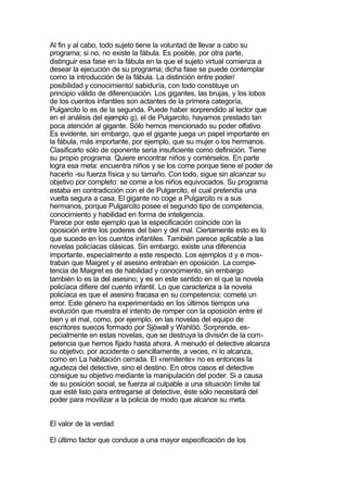 Al fin y al cabo, todo sujeto tiene la voluntad de llevar a cabo su
programa; si no, no existe la fábula. Es posible, por otra parte,
distinguir esa fase en la fábula en la que el sujeto virtual comienza a
desear la ejecución de su programa; dicha fase se puede contemplar
como la introducción de la fábula. La distinción entre poder/
posibilidad y conocimiento/ sabiduría, con todo constituye un
principio válido de diferenciación. Los gigantes, las brujas, y los lobos
de los cuentos infantiles son actantes de la primera categoría,
Pulgarcito lo es de la segunda. Puede haber sorprendido al lector que
en el análisis del ejemplo g), el de Pulgarcito, hayamos prestado tan
poca atención al gigante. Sólo hemos mencionado su poder olfativo.
Es evidente, sin embargo, que el gigante juega un papel importante en
la fábula, más importante, por ejemplo, que su mujer o los hermanos.
Clasificarlo sólo de oponente seria insuficiente como definición. Tiene
su propio programa. Quiere encontrar niños y comérselos. En parte
logra esa meta: encuentra niños y se los come porque tiene el poder de
hacerlo -su fuerza física y su tamaño. Con todo, sigue sin alcanzar su
objetivo por completo: se come a los niños equivocados. Su programa
estaba en contradicción con el de Pulgarcito, el cual pretendía una
vuelta segura a casa. El gigante no coge a Pulgarcito ni a sus
hermanos, porque Pulgarcito posee el segundo tipo de competencia,
conocimiento y habilidad en forma de inteligencia.
Parece por este ejemplo que la especificación coincide con la
oposición entre los poderes del bien y del mal. Ciertamente esto es lo
que sucede en los cuentos infantiles. También parece aplicable a las
novelas policíacas clásicas. Sin embargo, existe una diferencia
importante, especialmente a este respecto. Los ejemplos d y e mos-
traban que Maigret y el asesino entraban en oposición. La compe-
tencia de Maigret es de habilidad y conocimiento, sin embargo
también lo es la del asesino; y es en este sentido en el que la novela
policíaca difiere del cuento infantil. Lo que caracteriza a la novela
policíaca es que el asesino fracasa en su competencia: comete un
error. Este género ha experimentado en los últimos tiempos una
evolución que muestra el intento de romper con la oposición entre el
bien y el mal, como, por ejemplo, en las novelas del equipo de
escritores suecos formado por Sjöwall y Wahlöö. Sorprende, es-
pecialmente en estas novelas, que se destruya la división de la com-
petencia que hemos fijado hasta ahora. A menudo el detective alcanza
su objetivo, por accidente o sencillamente, a veces, ni lo alcanza,
como en La habitación cerrada. El «remitente» no es entonces la
agudeza del detective, sino el destino. En otros casos el detective
consigue su objetivo mediante la manipulación del poder. Si a causa
de su posición social, se fuerza al culpable a una situación límite tal
que esté listo para entregarse al detective, éste sólo necesitará del
poder para movilizar a la policía de modo que alcance su meta.


El valor de la verdad

El último factor que conduce a una mayor especificación de los
 