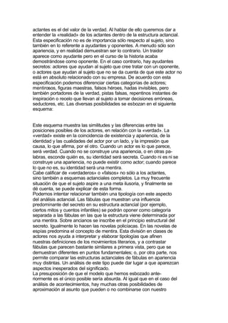 actantes es el del valor de la verdad. Al hablar de ello queremos dar a
entender la «realidad» de los actantes dentro de la estructura actancial.
Esta especificación no es de importancia sólo respecto al sujeto, sino
también en lo referente a ayudantes y oponentes. A menudo sólo son
apariencia, y en realidad demuestran ser lo contrario. Un traidor
aparece como ayudante pero en el curso de la historia acaba
demostrándose como oponente. En el caso contrario, hay ayudantes
secretos: actores que ayudan al sujeto que cree tratar con un oponente,
o actores que ayudan al sujeto que no se da cuenta de que este actor no
está en absoluto relacionado con su empresa. De acuerdo con esta
especificación podemos diferenciar ciertas categorías de actores;
mentirosos, figuras maestras, falsos héroes, hadas invisibles, pero
también portadores de la verdad, pistas falsas, repentinos instantes de
inspiración o recelo que llevan al sujeto a tomar decisiones erróneas,
seductores, etc. Las diversas posibilidades se esbozan en el siguiente
esquema:


Este esquema muestra las similitudes y las diferencias entre las
posiciones posibles de los actores, en relación con la «verdad». La
«verdad» existe en la coincidencia de existencia y apariencia, de la
identidad y las cualidades del actor por un lado, y la impresión que
causa, lo que afirma, por el otro. Cuando un actor es lo que parece,
será verdad. Cuando no se construye una apariencia, o en otras pa-
labras, esconde quién es, su identidad será secreta. Cuando ni es ni se
construye una apariencia, no puede existir como actor; cuando parece
lo que no es, su identidad será una mentira.
Cabe calificar de «verdaderos» o «falsos» no sólo a los actantes,
sino también a esquemas actanciales completos. La muy frecuente
situación de que el sujeto aspire a una meta ilusoria, y finalmente se
dé cuenta, se puede explicar de esta forma.
Podemos intentar relacionar también una tipología con este aspecto
del análisis actancial. Las fábulas que muestran una influencia
predominante del secreto en su estructura actancial (por ejemplo,
ciertos mitos y cuentos infantiles) se podrán oponer como categoría
separada a las fábulas en las que la estructura viene determinada por
una mentira. Sobre ancianos se inscribe en el principio estructural del
secreto. Igualmente lo hacen las novelas policíacas. En las novelas de
espías predomina el concepto de mentira. Esta división en clases de
actores nos ayuda a interpretar y elaborar tipologías que afinen
nuestras definiciones de los movimientos literarios, y a contrastar
fábulas que parecen bastante similares a primera vista, pero que se
demuestran diferentes en puntos fundamentales; o, por otra parte, nos
permite comparar las estructuras actanciales de fábulas en apariencia
muy distintas. Un análisis de este tipo puede dar lugar a que aparezcan
aspectos inesperados del significado.
La presuposición de que el modelo que hemos esbozado ante-
riormente es el único posible sería absurda. Al igual que en el caso del
análisis de acontecimientos, hay muchas otras posibilidades de
aproximación al asunto que pueden o no combinarse con nuestro
 