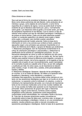 modelo. Daré una breve lista:


Otras divisiones en clases

Sea cual sea la forma de considerar la literatura, que se valoren los
libros como obras autónomas del arte literario, como productos de un
individuo o grupo, como objetos de comunicación, o como forma
específica de un sistema de signos, nunca se podrá eludir el hecho
evidente de que la literatura está hecha por, para y -normalmente-
sobre gente. Las relaciones entre la gente y el mundo serán, por tanto,
de sempiterna importancia en las fábulas; o por lo menos un tipo de
relación entre actores que sea de naturaleza psicológica o ideológica, o
de ambas al mismo tiempo. Cada una de estas relaciones pueden
conferir un contenido específico a la relación entre sujeto y dador,
entre sujeto y antisujeto, pero también pueden estudiarse
independientemente del modelo actancial. Sobre la base de la
información en torno a los actores que contiene el texto, podemos
agruparlos según unos principios que parezcan importantes en el
marco de referencia de la fábula, o grupos de fábulas que analicemos.
1. Relaciones psicológicas: Son de importancia fundamental en la
crítica de orientación psicológica o psicoanalítica, y determinan la
clasificación de los actores en «paradigmas psíquicos». Es con
frecuencia interesante ver cómo un actor se relaciona con otro como
un padre con su hijo, o como un hijo con su madre, etc. Se han hecho
intentos para explicar incluso la diferencia entre tragedia y comedia, y
su efecto sobre el lector, de la forma siguiente: en la tragedia el hijo es
culpable ante el padre al cual, inconscientemente, quiere reemplazar;
en la comedia el padre es culpable ante el hijo y es por ello castigado
y sustituido por éste. En otros casos, es de importancia la relación
entre marido y mujer. O entre niño y adultos, entre personalidades
fuertes y débiles.
II. Relaciones ideológicas: Aparecen, después de las psicológicas,
en muchas, si no en todas las fábulas. Se refiere a la oposición entre
feudalismo y liberalismo, entre liberalismo y socialismo, o a
contrastes más específicos, los actores deben entrar siempre en con-
tacto con las oposiciones ideológicas que rigen en el mundo en el que
evolucionan. La oposición entre lo individual y lo colectivo, o entre lo
individual y los representantes del poder, es a menudo de importancia
tanto en los romances medievales como en las novelas realistas del
xix. En las novelas de Kafka esta oposición es de importancia incluso
primordial. Otras oposiciones de grupos dan lugar a relaciones
ideológicas: negros contra blancos, hombres contra mujeres,
empleados contra patrones, poseedores contra desposeídos,
conformistas contra individualistas, los «normales» frente a los locos.
III. Todo tipo de diversas oposiciones pueden convertirse en
importantes sobre la base de datos que, a primera vista, no tengan un
fundamento psicológico o ideológico, incluso si, en una consideración
posterior, resulta evidente que están a menudo vinculados con
oposiciones psicológicas o ideológicas. Sobre la base de la apariencia
 