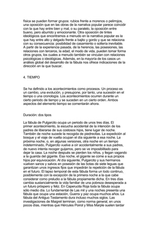 física se pueden formar grupos: rubios frente a morenos o pelirrojos,
una oposición que en las obras de la narrativa popular parece coincidir
con la que hay entre bien y mal, o su paralelo, la oposición entre
bueno, pero aburrido y emocionante. Otra oposición de tintes
ideológicos que encontramos a menudo en la narrativa popular es la
que hay entre alto y delgado frente a bajito y gordo y que se relaciona
con su consecuencia: posibilidad de casamiento o soltería inevitable.
A partir de la experiencia pasada, de la herencia, las posesiones, las
relaciones con terceros, la edad, el modo de vida, pueden tomar forma
otros grupos, los cuales a menudo también se vinculan con relaciones
psicológicas o ideológicas. Además, en la mayoría de los casos un
análisis global del desarrollo de la fábula nos ofrece indicaciones de la
dirección en la que buscar.


4. TIEMPO


Se ha definido a los acontecimientos como procesos. Un proceso es
un cambio, una evolución, y presupone, por tanto, una sucesión en el
tiempo o una cronología. Los acontecimientos ocurren durante un
cierto periodo de tiempo y se suceden en un cierto orden. Ambos
aspectos del elemento tiempo se comentarán ahora.


Duración: dos tipos

La fábula de Pulgarcito ocupa un periodo de unos tres días. El
primer acontecimiento, la escucha accidental de la intención de los
padres de liberarse de sus costosos hijos, tiene lugar de noche.
También de noche sucede la recogida de piedrecitas. La expedición al
bosque y el viaje de vuelta ocupan el día siguiente a esa noche. La
próxima noche, o, en algunas versiones, otra noche en un tiempo
indeterminado, Pulgarcito vuelve a oír accidentalmente a sus padres,
de nuevo intenta recoger guijarros, pero se ve imposibilitado para
dejar la casa. La noche después se pierden los niños, y llegan vagando
a la guarida del gigante. Esa noche, el gigante se come a sus propios
hijos por equivocación. Al día siguiente, Pulgarcito y sus hermanos
vuelven sanos y salvos en posesión de las botas de siete leguas que
garantizan unos ingresos fijos que impedirán la repetición de la fábula
en el futuro. El lapso temporal de esta fábula forma un todo continuo,
posiblemente con la excepción de la primera noche a la que cabe
considerar como preludio a la fábula propiamente dicha. En tres días
cambia sustancialmente la vida familiar de una pobreza desesperada a
un futuro próspero y feliz. En Caperucita Roja toda la fábula ocupa
sólo medio día. Lo fundamental de Las mil y una noches presenta una
fábula que ocupa una estación, Guerra y paz ocupa muchos años. La
fábula del Antiguo Testamento dura incluso muchos siglos. Las
investigaciones de Maigret terminan, como norma general, en unos
pocos días, mientras que Hércules Poirot y Miss Marple suelen tardar
 